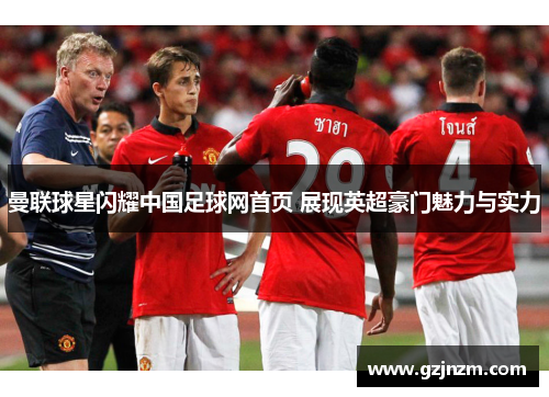 曼联球星闪耀中国足球网首页 展现英超豪门魅力与实力